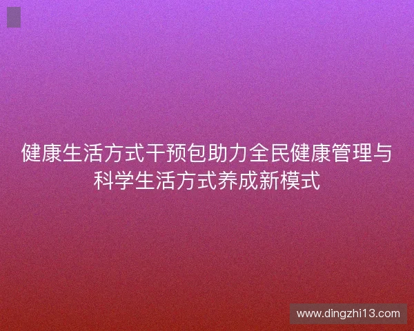 健康生活方式干预包助力全民健康管理与科学生活方式养成新模式 健康生活方式干预包助力全民健康管理与科学生活方式养成新模式